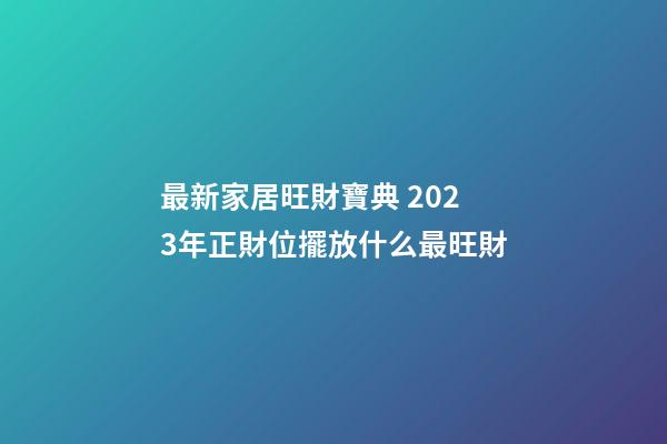 最新家居旺財寶典 2023年正財位擺放什么最旺財